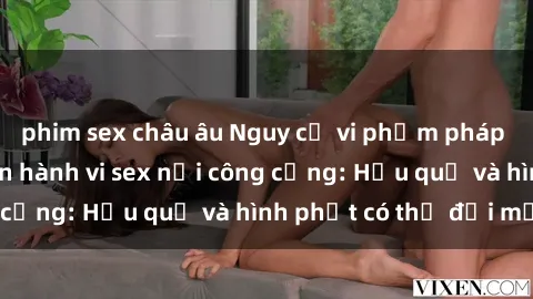 phim sex châu âu Nguy cơ vi phạm pháp luật khi thực hiện hành vi sex nơi công cộng: Hậu quả và hình phạt có thể đối mặt