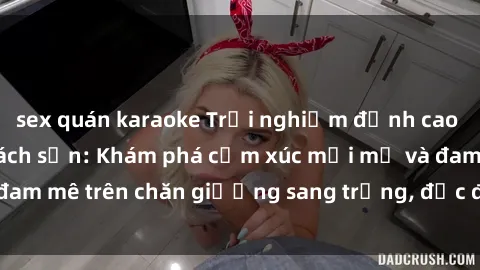 sex quán karaoke Trải nghiệm đỉnh cao tình yêu tại sex khách sạn: Khám phá cảm xúc mới mẻ và đam mê trên chăn giường sang trọng, độc đáo, không giới hạn.