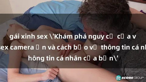 gái xinh sex 'Khám phá nguy cơ của việc sử dụng sex camera ẩn và cách bảo vệ thông tin cá nhân của bạn'