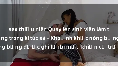 sex thiếu niên Quay lén sinh viên làm tình ngay trên giường trong kí túc xá - Khoảnh khắc nóng bỏng được ghi lại bí mật, khiến cả trường học xôn xao.