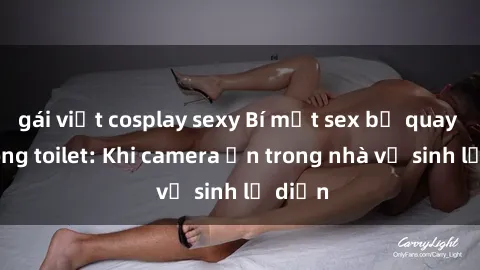 gái việt cosplay sexy Bí mật sex bị quay lén trong toilet: Khi camera ẩn trong nhà vệ sinh lộ diện