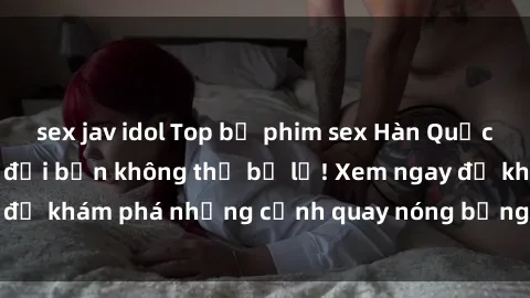 sex jav idol Top bộ phim sex Hàn Quốc hot nhất mọi thời đại bạn không thể bỏ lỡ! Xem ngay để khám phá những cảnh quay nóng bỏng, đầy nghẹt thở!