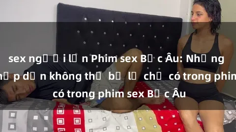 sex người lớn Phim sex Bắc Âu: Những cảnh nóng hấp dẫn không thể bỏ lỡ chỉ có trong phim sex Bắc Âu