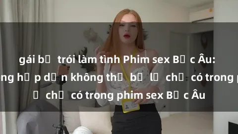 gái bị trói làm tình Phim sex Bắc Âu: Những cảnh nóng hấp dẫn không thể bỏ lỡ chỉ có trong phim sex Bắc Âu