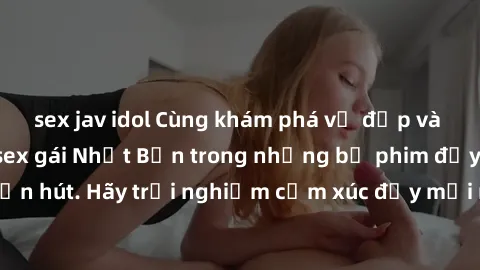 sex jav idol Cùng khám phá vẻ đẹp và sức gợi cảm của sex gái Nhật Bản trong những bộ phim đầy nghệ thuật và cuốn hút. Hãy trải nghiệm cảm xúc đầy mới mẻ và sống động từ những cảnh quay tinh tế và quyế