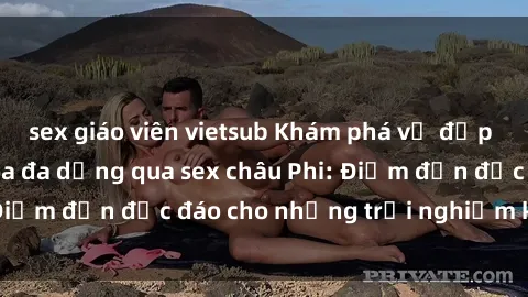 sex giáo viên vietsub Khám phá vẻ đẹp tự nhiên và văn hóa đa dạng qua sex châu Phi: Điểm đến độc đáo cho những trải nghiệm khó quên
