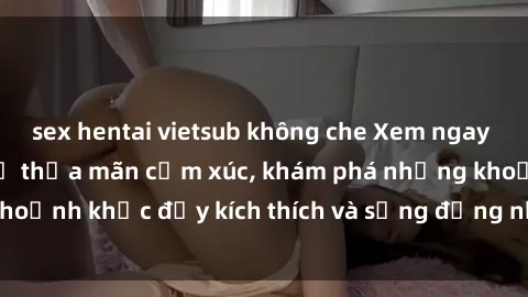 sex hentai vietsub không che Xem ngay sex jav không che để thỏa mãn cảm xúc, khám phá những khoảnh khắc đầy kích thích và sống động nhất chỉ trong click!
