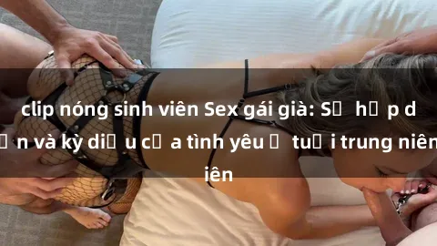 clip nóng sinh viên Sex gái già: Sự hấp dẫn và kỳ diệu của tình yêu ở tuổi trung niên