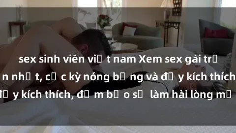 sex sinh viên việt nam Xem sex gái trẻ không che hấp dẫn nhất, cực kỳ nóng bỏng và đầy kích thích, đảm bảo sẽ làm hài lòng mọi người!
