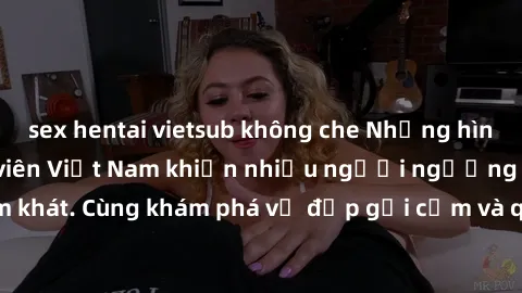 sex hentai vietsub không che Những hình ảnh sex gái sinh viên Việt Nam khiến nhiều người ngưỡng mộ và thèm khát. Cùng khám phá vẻ đẹp gợi cảm và quyến rũ của những cô gái trẻ này.