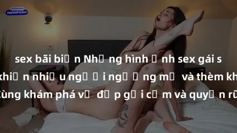 sex bãi biển Những hình ảnh sex gái sinh viên Việt Nam khiến nhiều người ngưỡng mộ và thèm khát. Cùng khám phá vẻ đẹp gợi cảm và quyến rũ của những cô gái trẻ này.