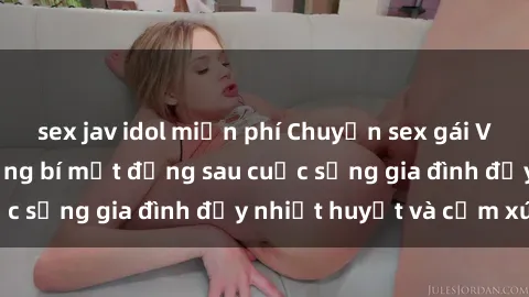 sex jav idol miễn phí Chuyện sex gái Việt có chồng: Những bí mật đằng sau cuộc sống gia đình đầy nhiệt huyết và cảm xúc