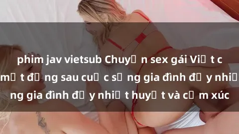 phim jav vietsub Chuyện sex gái Việt có chồng: Những bí mật đằng sau cuộc sống gia đình đầy nhiệt huyết và cảm xúc