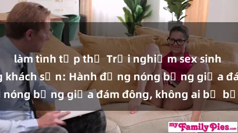làm tình tập thể Trải nghiệm sex sinh viên sôi động trong khách sạn: Hành động nóng bỏng giữa đám đông, không ai bị bỏ lỡ