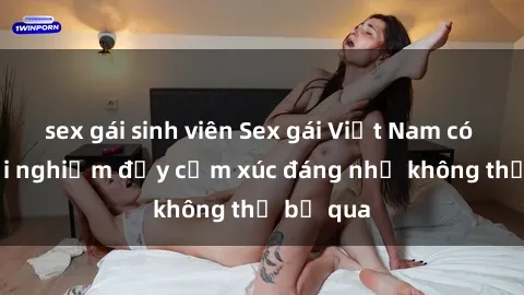 sex gái sinh viên Sex gái Việt Nam có con: Trải nghiệm đầy cảm xúc đáng nhớ không thể bỏ qua