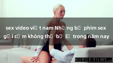 sex video việt nam Những bộ phim sex gợi cảm không thể bỏ lỡ trong năm nay
