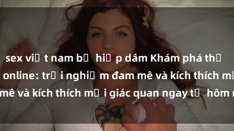 sex việt nam bị hiếp dâm Khám phá thế giới mới của sex online: trải nghiệm đam mê và kích thích mọi giác quan ngay từ hôm nay!