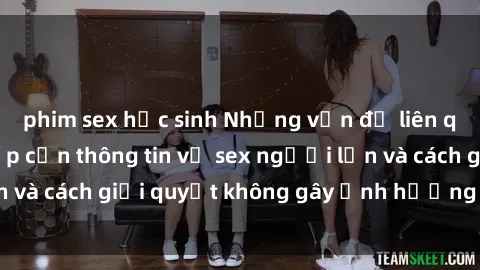 phim sex học sinh Những vấn đề liên quan đến việc tiếp cận thông tin về sex người lớn và cách giải quyết không gây ảnh hưởng đến trẻ em