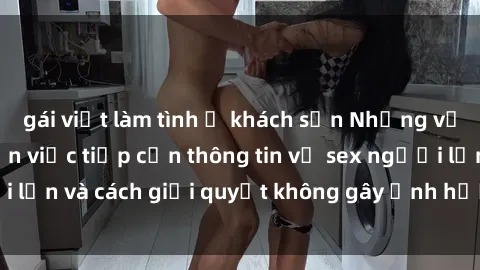 gái việt làm tình ở khách sạn Những vấn đề liên quan đến việc tiếp cận thông tin về sex người lớn và cách giải quyết không gây ảnh hưởng đến trẻ em