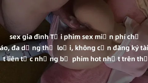 sex gia đình Tải phim sex miễn phí chất lượng cao độc đáo, đa dạng thể loại, không cần đăng ký tài khoản. Cập nhật liên tục những bộ phim hot nhất trên thị trường. Sự lựa chọn hàng đầu cho người yêu t