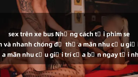 sex trên xe bus Những cách tải phim sex về máy đơn giản và nhanh chóng để thỏa mãn nhu cầu giải trí của bạn ngay tại nhà