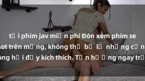 tải phim jav miễn phí Đón xem phim sex mới nhất đang hot trên mạng, không thể bỏ lỡ những cảnh nóng hổi đầy kích thích. Tận hưởng ngay trước khi bị xoá chóng mặt!
