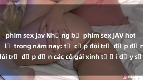 phim sex jav Những bộ phim sex JAV hot nhất không thể bỏ lỡ trong năm nay: từ cặp đôi trẻ đẹp đến các cô gái xinh tươi đầy sức hút.