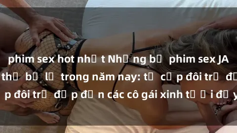 phim sex hot nhất Những bộ phim sex JAV hot nhất không thể bỏ lỡ trong năm nay: từ cặp đôi trẻ đẹp đến các cô gái xinh tươi đầy sức hút.