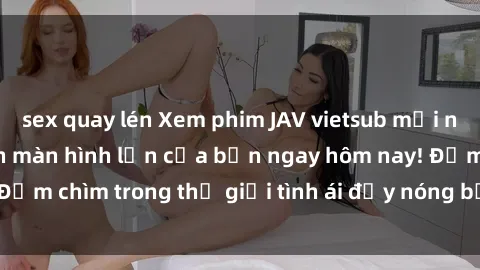 sex quay lén Xem phim JAV vietsub mới nhất và hấp dẫn trên màn hình lớn của bạn ngay hôm nay! Đắm chìm trong thế giới tình ái đầy nóng bỏng và kích thích.
