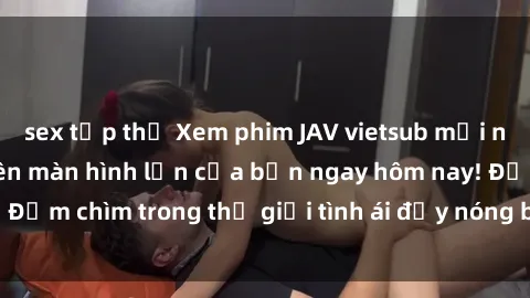 sex tập thể Xem phim JAV vietsub mới nhất và hấp dẫn trên màn hình lớn của bạn ngay hôm nay! Đắm chìm trong thế giới tình ái đầy nóng bỏng và kích thích.