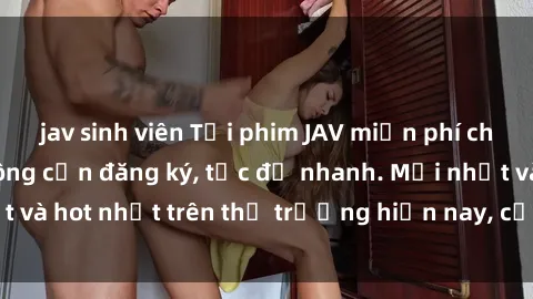jav sinh viên Tải phim JAV miễn phí chất lượng cao, không cần đăng ký, tốc độ nhanh. Mới nhất và hot nhất trên thị trường hiện nay, cập nhật hàng ngày.