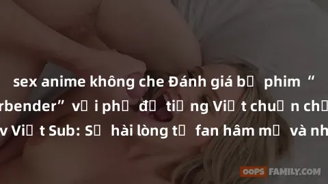 sex anime không che Đánh giá bộ phim “Avatar: The Last Airbender” với phụ đề tiếng Việt chuẩn chỉnh từ nhóm Jav Việt Sub: Sự hài lòng từ fan hâm mộ và những điểm đáng chú ý trong bộ phim.