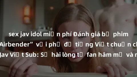 sex jav idol miễn phí Đánh giá bộ phim “Avatar: The Last Airbender” với phụ đề tiếng Việt chuẩn chỉnh từ nhóm Jav Việt Sub: Sự hài lòng từ fan hâm mộ và những điểm đáng chú ý trong bộ phim.