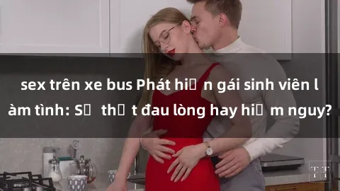 sex trên xe bus Phát hiện gái sinh viên làm tình: Sự thật đau lòng hay hiểm nguy?