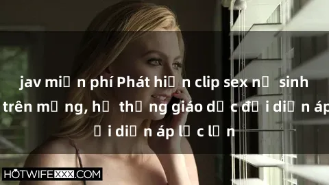 jav miễn phí Phát hiện clip sex nữ sinh gây sốc trên mạng, hệ thống giáo dục đối diện áp lực lớn