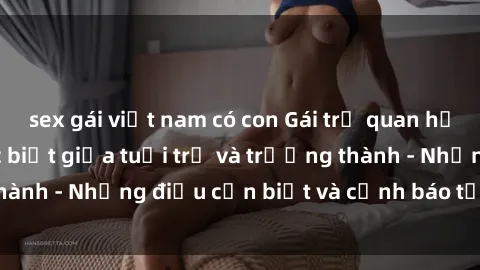 sex gái việt nam có con Gái trẻ quan hệ: Mối quan hệ khác biệt giữa tuổi trẻ và trưởng thành - Những điều cần biết và cảnh báo từ chuyên gia