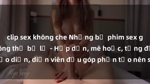 clip sex không che Những bộ phim sex gái già đỉnh cao không thể bỏ lỡ - Hấp dẫn, mê hoặc, từng đạo diễn, diễn viên đều góp phần tạo nên sự hấp dẫn, kích thích.