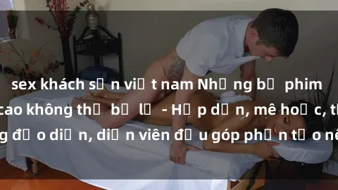 sex khách sạn việt nam Những bộ phim sex gái già đỉnh cao không thể bỏ lỡ - Hấp dẫn, mê hoặc, từng đạo diễn, diễn viên đều góp phần tạo nên sự hấp dẫn, kích thích.