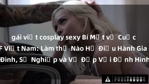gái việt cosplay sexy Bí Mật về Cuộc Sống Của Các MILF Việt Nam: Làm thế Nào Họ Điều Hành Gia Đình, Sự Nghiệp và Vẻ Đẹp Với Định Hình Văn Hóa Đương Đại