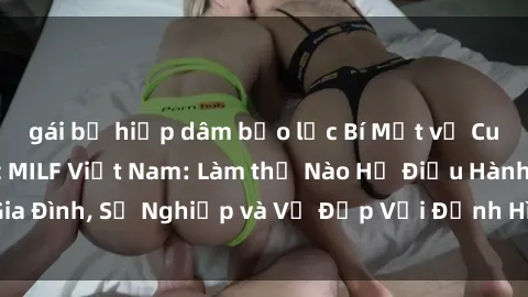 gái bị hiếp dâm bạo lực Bí Mật về Cuộc Sống Của Các MILF Việt Nam: Làm thế Nào Họ Điều Hành Gia Đình, Sự Nghiệp và Vẻ Đẹp Với Định Hình Văn Hóa Đương Đại