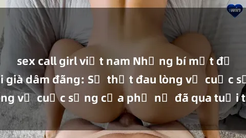 sex call girl việt nam Những bí mật đằng sau vẻ ngoài gái già dâm đãng: Sự thật đau lòng về cuộc sống của phụ nữ đã qua tuổi thanh xuân