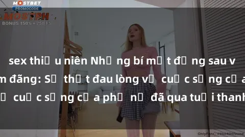 sex thiếu niên Những bí mật đằng sau vẻ ngoài gái già dâm đãng: Sự thật đau lòng về cuộc sống của phụ nữ đã qua tuổi thanh xuân