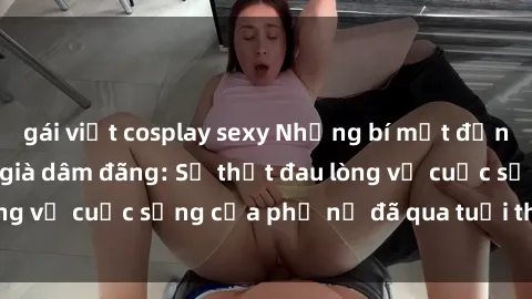 gái việt cosplay sexy Những bí mật đằng sau vẻ ngoài gái già dâm đãng: Sự thật đau lòng về cuộc sống của phụ nữ đã qua tuổi thanh xuân