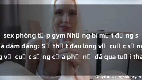 sex phòng tập gym Những bí mật đằng sau vẻ ngoài gái già dâm đãng: Sự thật đau lòng về cuộc sống của phụ nữ đã qua tuổi thanh xuân