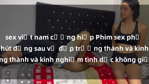 sex việt nam cưỡng hiếp Phim sex phụ nữ lớn tuổi: Sức hút đằng sau vẻ đẹp trưởng thành và kinh nghiệm tình dục không giới hạn