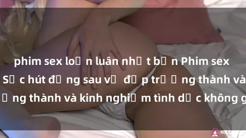 phim sex loạn luân nhật bản Phim sex phụ nữ lớn tuổi: Sức hút đằng sau vẻ đẹp trưởng thành và kinh nghiệm tình dục không giới hạn