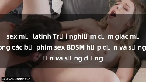 sex mỹ latinh Trải nghiệm cảm giác mới lạ trong các bộ phim sex BDSM hấp dẫn và sống động