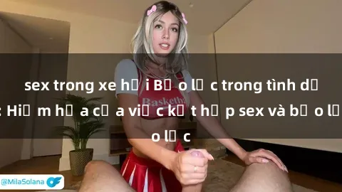 sex trong xe hơi Bạo lực trong tình dục: Hiểm họa của việc kết hợp sex và bạo lực