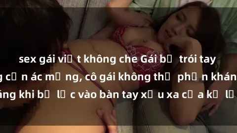 sex gái việt không che Gái bị trói tay chân, bất lực trong cơn ác mộng, cô gái không thể phản kháng khi bị lạc vào bàn tay xấu xa của kẻ lạ mặt muốn làm tình.