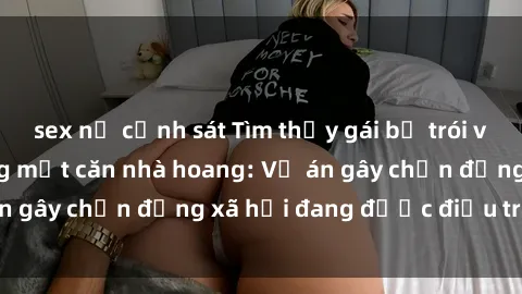 sex nữ cảnh sát Tìm thấy gái bị trói và bị hiếp dâm trong một căn nhà hoang: Vụ án gây chấn động xã hội đang được điều tra vào.